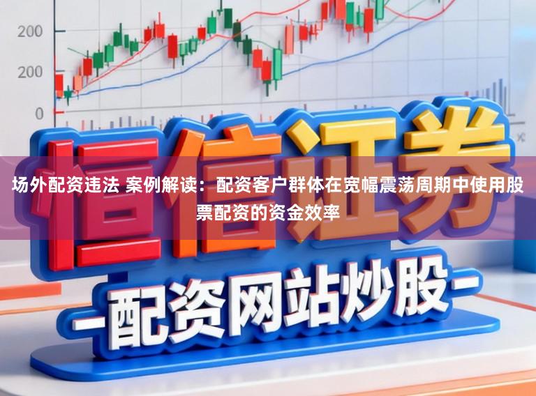 場外配資違法 案例解讀：配資客戶群體在寬幅震蕩周期中使用股票配資的資金效率